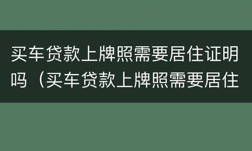 买车贷款上牌照需要居住证明吗（买车贷款上牌照需要居住证明吗怎么办）