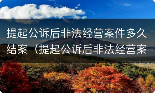 提起公诉后非法经营案件多久结案（提起公诉后非法经营案件多久结案成功）