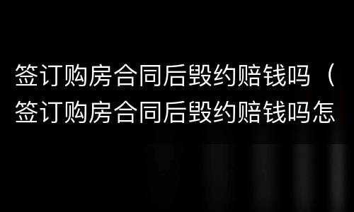 签订购房合同后毁约赔钱吗（签订购房合同后毁约赔钱吗怎么算）