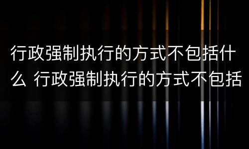 行政强制执行的方式不包括什么 行政强制执行的方式不包括什么内容