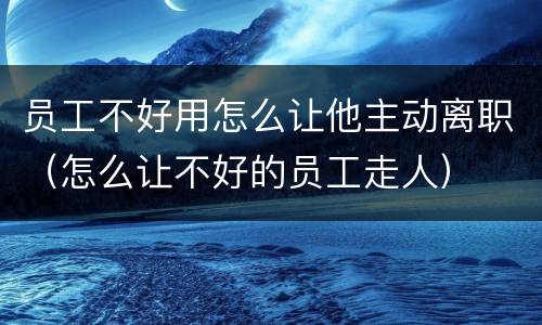 员工不好用怎么让他主动离职（怎么让不好的员工走人）