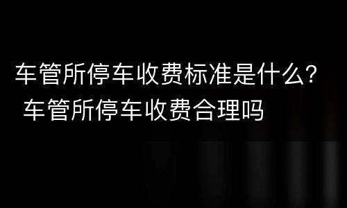 车管所停车收费标准是什么？ 车管所停车收费合理吗