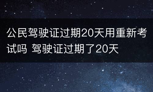 公民驾驶证过期20天用重新考试吗 驾驶证过期了20天