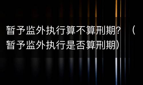 暂予监外执行算不算刑期？（暂予监外执行是否算刑期）