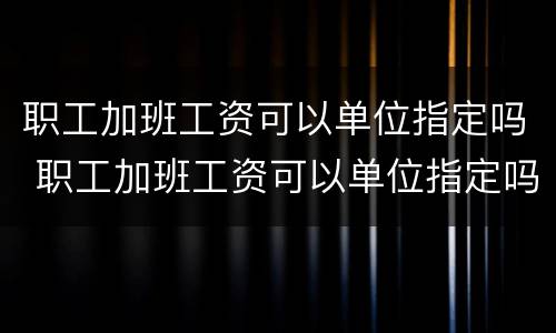 职工加班工资可以单位指定吗 职工加班工资可以单位指定吗怎么算