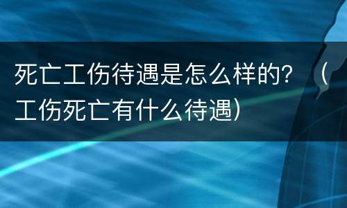 死亡工伤待遇是怎么样的？（工伤死亡有什么待遇）