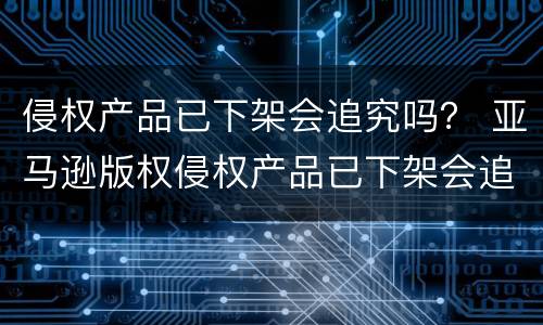 侵权产品已下架会追究吗？ 亚马逊版权侵权产品已下架会追究吗