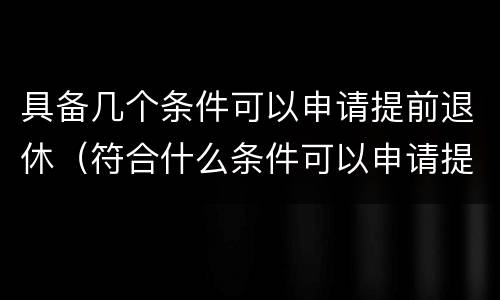 具备几个条件可以申请提前退休（符合什么条件可以申请提前退休）