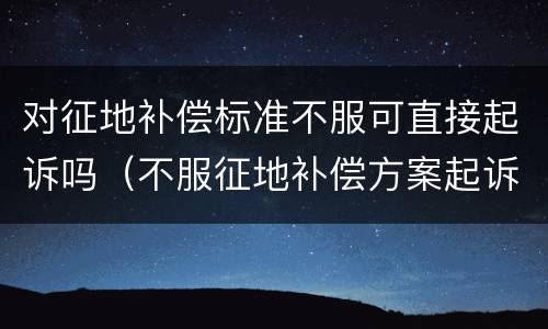对征地补偿标准不服可直接起诉吗（不服征地补偿方案起诉）