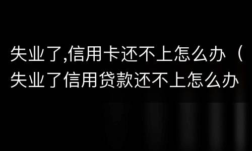 失业了,信用卡还不上怎么办（失业了信用贷款还不上怎么办）