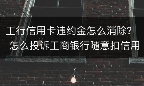 工行信用卡违约金怎么消除？ 怎么投诉工商银行随意扣信用卡违约金