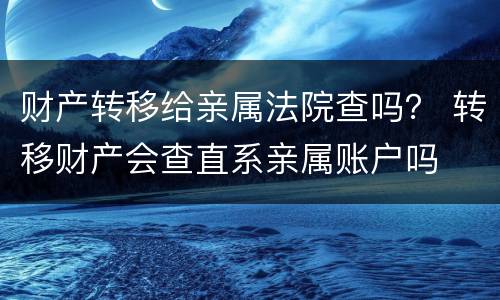 财产转移给亲属法院查吗？ 转移财产会查直系亲属账户吗