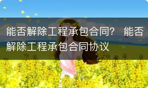 能否解除工程承包合同？ 能否解除工程承包合同协议