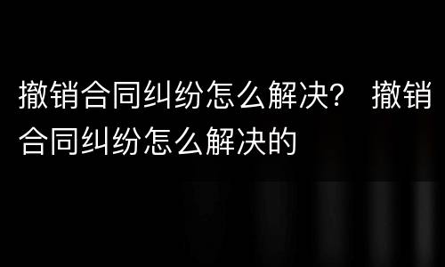 撤销合同纠纷怎么解决？ 撤销合同纠纷怎么解决的