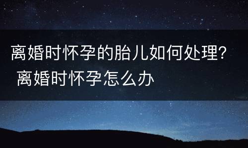 离婚时怀孕的胎儿如何处理？ 离婚时怀孕怎么办