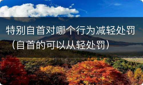 特别自首对哪个行为减轻处罚（自首的可以从轻处罚）