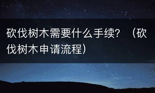 砍伐树木需要什么手续？（砍伐树木申请流程）