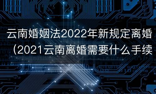 云南婚姻法2022年新规定离婚（2021云南离婚需要什么手续）