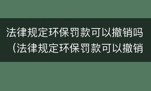 法律规定环保罚款可以撤销吗（法律规定环保罚款可以撤销吗多少钱）