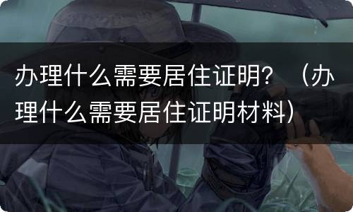 办理什么需要居住证明？（办理什么需要居住证明材料）