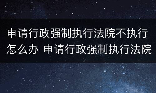 申请行政强制执行法院不执行怎么办 申请行政强制执行法院不执行怎么办呢