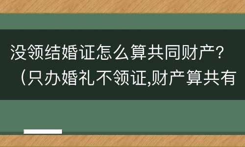 没领结婚证怎么算共同财产？（只办婚礼不领证,财产算共有的吗）