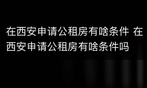 在西安申请公租房有啥条件 在西安申请公租房有啥条件吗