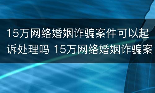 15万网络婚姻诈骗案件可以起诉处理吗 15万网络婚姻诈骗案件可以起诉处理吗知乎