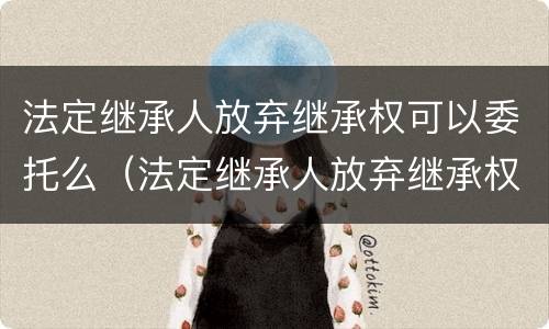 法定继承人放弃继承权可以委托么（法定继承人放弃继承权书怎样写）