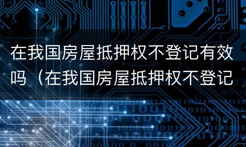 在我国房屋抵押权不登记有效吗（在我国房屋抵押权不登记有效吗）