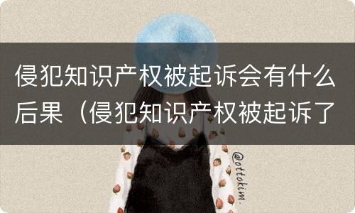 侵犯知识产权被起诉会有什么后果（侵犯知识产权被起诉了）