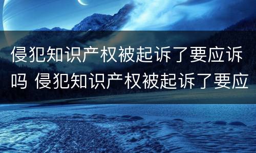 侵犯知识产权被起诉了要应诉吗 侵犯知识产权被起诉了要应诉吗知乎