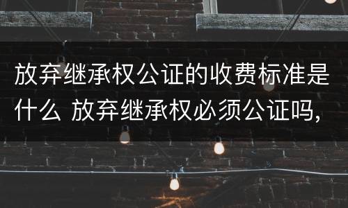 放弃继承权公证的收费标准是什么 放弃继承权必须公证吗,公证要多少钱