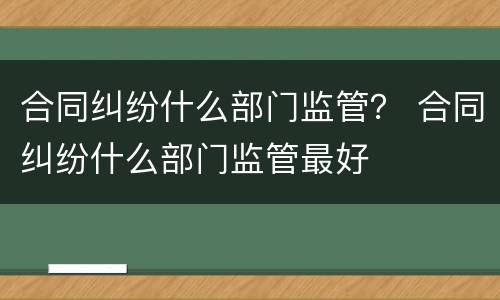 合同纠纷什么部门监管？ 合同纠纷什么部门监管最好
