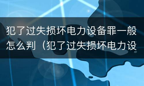 犯了过失损坏电力设备罪一般怎么判（犯了过失损坏电力设备罪一般怎么判刑）