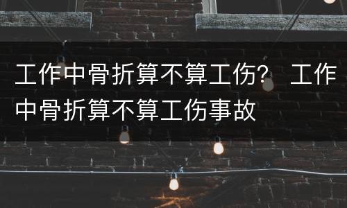 工作中骨折算不算工伤？ 工作中骨折算不算工伤事故