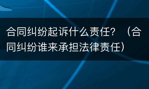 合同纠纷起诉什么责任？（合同纠纷谁来承担法律责任）