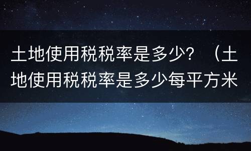 土地使用税税率是多少？（土地使用税税率是多少每平方米）