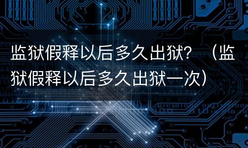 监狱假释以后多久出狱？（监狱假释以后多久出狱一次）