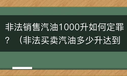 非法销售汽油1000升如何定罪？（非法买卖汽油多少升达到刑事）