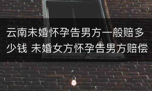 云南未婚怀孕告男方一般赔多少钱 未婚女方怀孕告男方赔偿