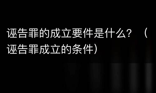 诬告罪的成立要件是什么？（诬告罪成立的条件）