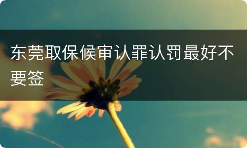东莞取保候审认罪认罚最好不要签
