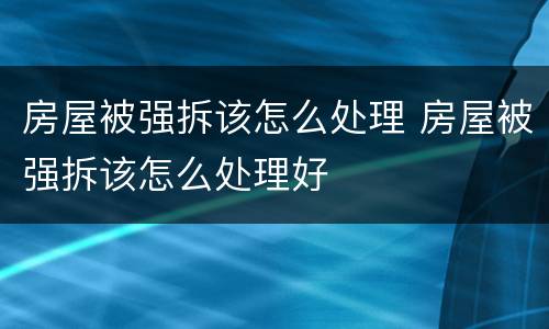 房屋被强拆该怎么处理 房屋被强拆该怎么处理好