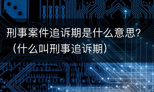 刑事案件追诉期是什么意思？（什么叫刑事追诉期）