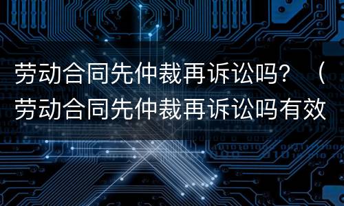 劳动合同先仲裁再诉讼吗？（劳动合同先仲裁再诉讼吗有效吗）
