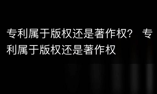 专利属于版权还是著作权？ 专利属于版权还是著作权