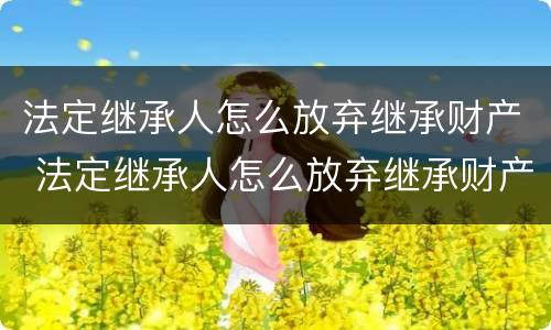 法定继承人怎么放弃继承财产 法定继承人怎么放弃继承财产