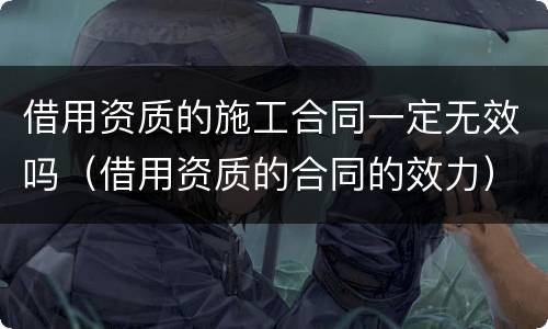 借用资质的施工合同一定无效吗（借用资质的合同的效力）