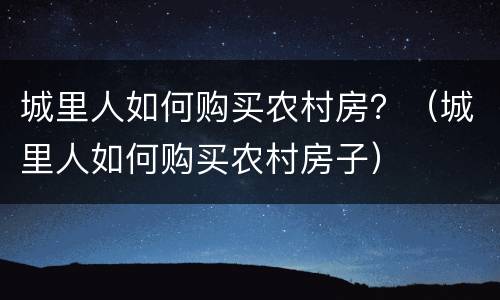 城里人如何购买农村房？（城里人如何购买农村房子）
